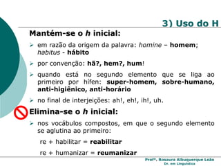 Profª. Rosaura Albuquerque Leão
Dr. em Linguística
3) Uso do H
Mantém-se o h inicial:
 em razão da origem da palavra: homine – homem;
habitus - hábito
 por convenção: hã?, hem?, hum!
 quando está no segundo elemento que se liga ao
primeiro por hífen: super-homem, sobre-humano,
anti-higiênico, anti-horário
 no final de interjeições: ah!, eh!, ih!, uh.
Elimina-se o h inicial:
 nos vocábulos compostos, em que o segundo elemento
se aglutina ao primeiro:
re + habilitar = reabilitar
re + humanizar = reumanizar
 