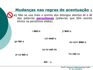 Profª. Rosaura Albuquerque Leão
Dr. em Linguística
Mudanças nas regras de acentuação 1
a) Não se usa mais o acento dos ditongos abertos éi e ói
das palavras paroxítonas (palavras que têm acento
tônico na penúltima sílaba).
i-dei-a
ge-lei-a
ji-boi-a
he-roi-co
as-sem-blei-a
al-ca-tei-a
col-mei-a
as-te-roi-de
Joi - a
 
