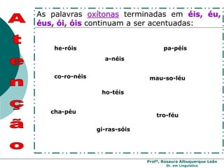 Profª. Rosaura Albuquerque Leão
Dr. em Linguística
As palavras oxítonas terminadas em éis, éu,
éus, ói, óis continuam a ser acentuadas:
pa-péis
cha-péu
tro-féu
a-néis
mau-so-léu
co-ro-néis
he-róis
ho-téis
gi-ras-sóis
 