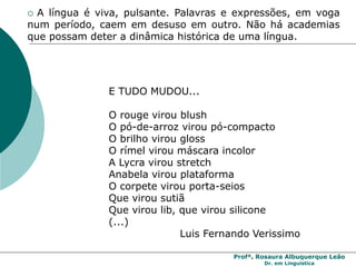 Profª. Rosaura Albuquerque Leão
Dr. em Linguística
 A língua é viva, pulsante. Palavras e expressões, em voga
num período, caem em desuso em outro. Não há academias
que possam deter a dinâmica histórica de uma língua.
E TUDO MUDOU...
O rouge virou blush
O pó-de-arroz virou pó-compacto
O brilho virou gloss
O rímel virou máscara incolor
A Lycra virou stretch
Anabela virou plataforma
O corpete virou porta-seios
Que virou sutiã
Que virou lib, que virou silicone
(...)
Luis Fernando Verissimo
 