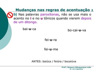 Profª. Rosaura Albuquerque Leão
Dr. em Linguística
b) Nas palavras paroxítonas, não se usa mais o
acento no i e no u tônicos quando vierem depois
de um ditongo.
bai-u-ca bo-cai-u-va
fei-u-ra
fei-u-me
ANTES: baiúca / feiúra / bocaiúva
Mudanças nas regras de acentuação 2
 