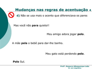 Profª. Rosaura Albuquerque Leão
Dr. em Linguística
Mudanças nas regras de acentuação 4
d) Não se usa mais o acento que diferenciava os pares
Mas você não para quieto!!
Meu gato está perdendo pelo.
Polo Sul.
Meu amigo adora jogar polo.
A mãe pela o bebê para dar-lhe banho.
 