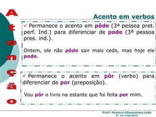 Profª. Rosaura Albuquerque Leão
Dr. em Linguística
 Permanece o acento em pôde (3ª pessoa pret.
perf. Ind.) para diferenciar de pode (3ª pessoa
pres. ind.).
Ontem, ele não pôde sair mais cedo, mas hoje ele
pode.
 Permanece o acento em pôr (verbo) para
diferenciar de por (preposição).
Vou pôr o livro na estante que foi feita por mim.
Acento em verbos
 