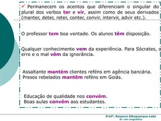 Profª. Rosaura Albuquerque Leão
Dr. em Linguística
 Permanecem os acentos que diferenciam o singular do
plural dos verbos ter e vir, assim como de seus derivados
(manter, deter, reter, conter, convir, intervir, advir etc.).
O professor tem boa vontade. Os alunos têm disposição.
Qualquer conhecimento vem da experiência. Para Sócrates, o
erro e o mal vêm da ignorância.
Assaltante mantém clientes reféns em agência bancária.
Presos rebelados mantêm reféns em Goiás.
Educação de qualidade nos convém.
Boas aulas convêm aos estudantes.
 