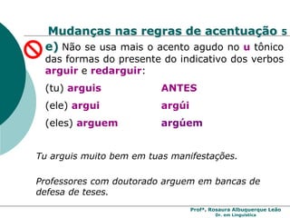 Profª. Rosaura Albuquerque Leão
Dr. em Linguística
Mudanças nas regras de acentuação 5
e) Não se usa mais o acento agudo no u tônico
das formas do presente do indicativo dos verbos
arguir e redarguir:
(tu) arguis ANTES
(ele) argui argúi
(eles) arguem argúem
Professores com doutorado arguem em bancas de
defesa de teses.
Tu arguis muito bem em tuas manifestações.
 