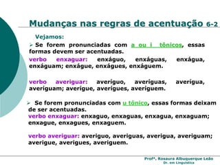 Profª. Rosaura Albuquerque Leão
Dr. em Linguística
 Se forem pronunciadas com u tônico, essas formas deixam
de ser acentuadas.
verbo enxaguar: enxaguo, enxaguas, enxagua, enxaguam;
enxague, enxagues, enxaguem.
verbo averiguar: averiguo, averiguas, averigua, averiguam;
averigue, averigues, averiguem.
Vejamos:
 Se forem pronunciadas com a ou i tônicos, essas
formas devem ser acentuadas.
verbo enxaguar: enxáguo, enxáguas, enxágua,
enxáguam; enxágue, enxágues, enxáguem.
verbo averiguar: averíguo, averíguas, averígua,
averíguam; averígue, averígues, averíguem.
Mudanças nas regras de acentuação 6-2
 