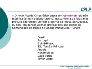 Profª. Rosaura Albuquerque Leão
Dr. em Linguística
 O novo Acordo Ortográfico busca um consenso, ele não
modifica (e nem poderia fazê-lo) nossa forma de falar, mas
procura padronizar/unificar a escrita da língua portuguesa,
ou seja, mudanças apenas gráficas nos oito países do
Comunidade de Países de Língua Portuguesa - CPLP:
Brasil
Portugal
Guiné-Bissau
São Tomé e Príncipe
Angola
Moçambique
Cabo Verde
Timor Leste
CPLP
 