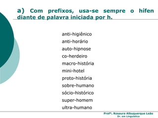 Profª. Rosaura Albuquerque Leão
Dr. em Linguística
a) Com prefixos, usa-se sempre o hífen
diante de palavra iniciada por h.
anti-higiênico
anti-horário
auto-hipnose
co-herdeiro
macro-história
mini-hotel
proto-história
sobre-humano
sócio-histórico
super-homem
ultra-humano
 