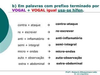 Profª. Rosaura Albuquerque Leão
Dr. em Linguística
b) Em palavras com prefixo terminado por
VOGAL + VOGAL igual usa-se hífen.
re + escrever  re-escrever
contra + ataque  contra-ataque
micro + ondas  micro-ondas
anti + inflamatório  anti-inflamatório
semi + integral  semi-integral
auto + observação  auto-observação
extra + abdominal  extra-abdominal
 