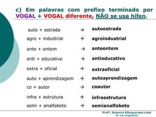 Profª. Rosaura Albuquerque Leão
Dr. em Linguística
c) Em palavras com prefixo terminado por
VOGAL + VOGAL diferente, NÃO se usa hífen.
agro + industrial  agroindustrial
auto + estrada  autoestrada
extra + oficial  extraoficial
ante + ontem  anteontem
anti + educativo  antieducativo
auto + aprendizagem  autoaprendizagem
co + autor  coautor
infra + estrutura  infraestrutura
semi + analfabeto  semianalfabeto
 