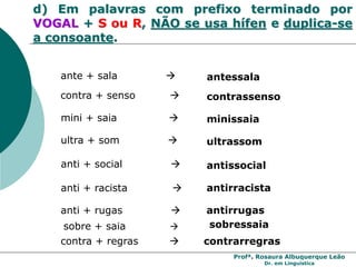 Profª. Rosaura Albuquerque Leão
Dr. em Linguística
d) Em palavras com prefixo terminado por
VOGAL + S ou R, NÃO se usa hífen e duplica-se
a consoante.
mini + saia  minissaia
ultra + som  ultrassom
ante + sala  antessala
contra + senso  contrassenso
anti + racista  antirracista
anti + rugas  antirrugas
anti + social  antissocial
contra + regras  contrarregras
sobre + saia  sobressaia
 