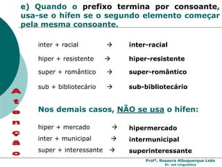 Profª. Rosaura Albuquerque Leão
Dr. em Linguística
e) Quando o prefixo termina por consoante,
usa-se o hífen se o segundo elemento começar
pela mesma consoante.
inter + racial  inter-racial
hiper + resistente  hiper-resistente
super + romântico  super-romântico
sub + bibliotecário  sub-bibliotecário
Nos demais casos, NÃO se usa o hífen:
hiper + mercado  hipermercado
super + interessante  superinteressante
inter + municipal  intermunicipal
 