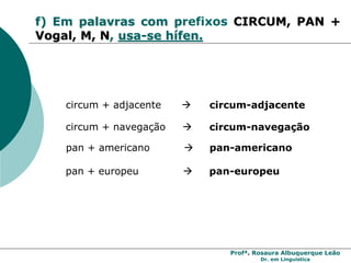 Profª. Rosaura Albuquerque Leão
Dr. em Linguística
f) Em palavras com prefixos CIRCUM, PAN +
Vogal, M, N, usa-se hífen.
circum + adjacente  circum-adjacente
circum + navegação  circum-navegação
pan + americano  pan-americano
pan + europeu  pan-europeu
 