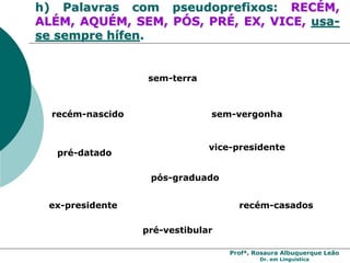 Profª. Rosaura Albuquerque Leão
Dr. em Linguística
h) Palavras com pseudoprefixos: RECÉM,
ALÉM, AQUÉM, SEM, PÓS, PRÉ, EX, VICE, usa-
se sempre hífen.
recém-nascido
sem-terra
vice-presidente
ex-presidente
pré-vestibular
recém-casados
sem-vergonha
pré-datado
pós-graduado
 