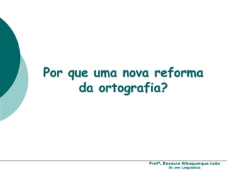 Profª. Rosaura Albuquerque Leão
Dr. em Linguística
Por que uma nova reforma
da ortografia?
 