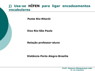 Profª. Rosaura Albuquerque Leão
Dr. em Linguística
j) Usa-se HÍFEN para ligar encadeamentos
vocabulares
Ponte Rio-Niterói
Eixo Rio-São Paulo
Relação professor-aluno
Distância Porto Alegre-Brasília
 