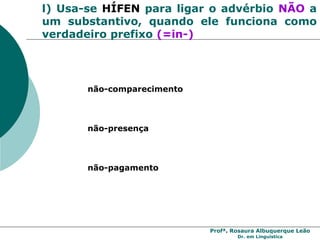 Profª. Rosaura Albuquerque Leão
Dr. em Linguística
l) Usa-se HÍFEN para ligar o advérbio NÃO a
um substantivo, quando ele funciona como
verdadeiro prefixo (=in-)
não-comparecimento
não-presença
não-pagamento
 