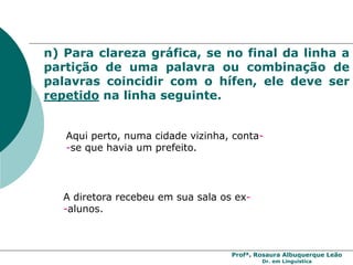 Profª. Rosaura Albuquerque Leão
Dr. em Linguística
n) Para clareza gráfica, se no final da linha a
partição de uma palavra ou combinação de
palavras coincidir com o hífen, ele deve ser
repetido na linha seguinte.
Aqui perto, numa cidade vizinha, conta-
-se que havia um prefeito.
A diretora recebeu em sua sala os ex-
-alunos.
 