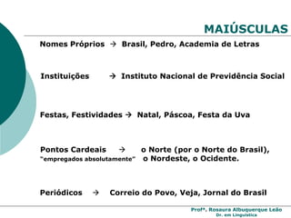 Profª. Rosaura Albuquerque Leão
Dr. em Linguística
MAIÚSCULAS
Nomes Próprios  Brasil, Pedro, Academia de Letras
Instituições  Instituto Nacional de Previdência Social
Festas, Festividades  Natal, Páscoa, Festa da Uva
Pontos Cardeais  o Norte (por o Norte do Brasil),
“empregados absolutamente” o Nordeste, o Ocidente.
Periódicos  Correio do Povo, Veja, Jornal do Brasil
 