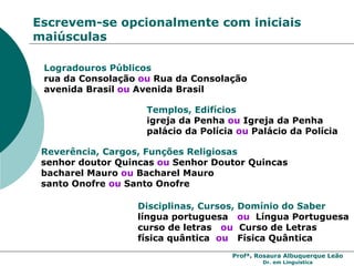 Profª. Rosaura Albuquerque Leão
Dr. em Linguística
Escrevem-se opcionalmente com iniciais
maiúsculas
Logradouros Públicos
rua da Consolação ou Rua da Consolação
avenida Brasil ou Avenida Brasil
Templos, Edifícios
igreja da Penha ou Igreja da Penha
palácio da Polícia ou Palácio da Polícia
Reverência, Cargos, Funções Religiosas
senhor doutor Quincas ou Senhor Doutor Quincas
bacharel Mauro ou Bacharel Mauro
santo Onofre ou Santo Onofre
Disciplinas, Cursos, Domínio do Saber
língua portuguesa ou Língua Portuguesa
curso de letras ou Curso de Letras
física quântica ou Física Quântica
 