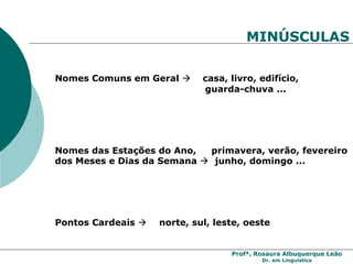 Profª. Rosaura Albuquerque Leão
Dr. em Linguística
MINÚSCULAS
Nomes Comuns em Geral  casa, livro, edifício,
guarda-chuva ...
Nomes das Estações do Ano, primavera, verão, fevereiro
dos Meses e Dias da Semana  junho, domingo ...
Pontos Cardeais  norte, sul, leste, oeste
 