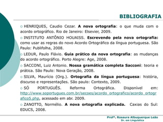 Profª. Rosaura Albuquerque Leão
Dr. em Linguística
BIBLIOGRAFIA
 HENRIQUES, Caudio Cezar. A nova ortografia: o que muda com o
acordo ortográfico. Rio de Janeiro: Elsevier, 2009.
 INSTITUTO ANTÔNIO HOUAISS. Escrevendo pela nova ortografia:
como usar as regras do novo Acordo Ortográfico da língua portuguesa. São
Paulo: Publifolha, 2008.
 LEDUR, Paulo Flávio. Guia prático da nova ortografia: as mudanças
do acordo ortográfico. Porto Alegre: Age, 2008.
 SACCONI, Luiz Antonio. Nossa gramática completa Sacconi: teoria e
prática. São Paulo: Nova Geração, 2008.
 SILVA, Maurício (Org.). Ortografia da língua portuguesa: história,
discurso e representações. São paulo: Contexto, 2009.
 SÓ PORTUGUÊS. Reforma Ortográfica. Disponível em:
http://www.soportugues.com.br/secoes/acordo_ortografico/acordo_ortogr
afico5.php, acessado em abr. 2009.
 ZANOTTO, Normélio. A nova ortografia explicada. Caxias do Sul:
EDUCS, 2008.
 