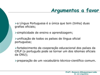 Profª. Rosaura Albuquerque Leão
Dr. em Linguística
Argumentos a favor
a Língua Portuguesa é a única que tem (tinha) duas
grafias oficiais;
simplicidade de ensino e aprendizagem;
unificação de todos os países de língua oficial
portuguesa;
fortalecimento da cooperação educacional dos países da
CPLP (o português pode se tornar um dos idiomas oficiais
da ONU);
preparação de um vocabulário técnico-científico comum.
 