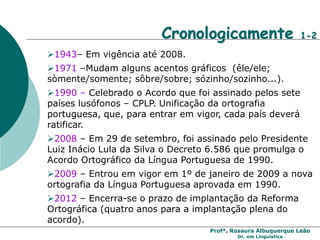 Profª. Rosaura Albuquerque Leão
Dr. em Linguística
Cronologicamente 1-2
1943– Em vigência até 2008.
1971 –Mudam alguns acentos gráficos (êle/ele;
sòmente/somente; sôbre/sobre; sózinho/sozinho...).
1990 – Celebrado o Acordo que foi assinado pelos sete
países lusófonos – CPLP. Unificação da ortografia
portuguesa, que, para entrar em vigor, cada país deverá
ratificar.
2008 – Em 29 de setembro, foi assinado pelo Presidente
Luiz Inácio Lula da Silva o Decreto 6.586 que promulga o
Acordo Ortográfico da Língua Portuguesa de 1990.
2009 – Entrou em vigor em 1º de janeiro de 2009 a nova
ortografia da Língua Portuguesa aprovada em 1990.
2012 – Encerra-se o prazo de implantação da Reforma
Ortográfica (quatro anos para a implantação plena do
acordo).
 