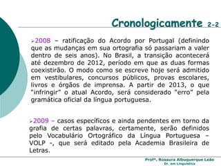 Profª. Rosaura Albuquerque Leão
Dr. em Linguística
Cronologicamente 2-2
2008 – ratificação do Acordo por Portugal (definindo
que as mudanças em sua ortografia só passariam a valer
dentro de seis anos). No Brasil, a transição acontecerá
até dezembro de 2012, período em que as duas formas
coexistirão. O modo como se escreve hoje será admitido
em vestibulares, concursos públicos, provas escolares,
livros e órgãos de imprensa. A partir de 2013, o que
“infringir” o atual Acordo, será considerado “erro” pela
gramática oficial da língua portuguesa.
2009 – casos específicos e ainda pendentes em torno da
grafia de certas palavras, certamente, serão definidos
pelo Vocabulário Ortográfico da Língua Portuguesa –
VOLP -, que será editado pela Academia Brasileira de
Letras.
 