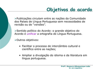 Profª. Rosaura Albuquerque Leão
Dr. em Linguística
Publicações circulam entre as nações da Comunidade
dos Países de Língua Portuguesa sem necessidades de
revisão ou de “versões”.
Sentido político do Acordo: o grande objetivo do
Acordo é unificar a ortografia de Língua Portuguesa.
Outros objetivos:
• Facilitar o processo de intercâmbio cultural e
científico entre as nações;
• Ampliar a divulgação do idioma e da literatura em
língua portuguesa.
Objetivos do acordo
 