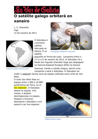 O satélite galego orbitará en
            xaneiro
            L. C. Saavedra
            Vigo
            12 de outubro de 2011


                                       O Xatcobeo é
                                       o primeiro
                                       satélite
                                       fabricado en
                                       Galicia. É un  Investigadores traballando no Xatcobeo.
                                       satélite
                                       pequeño en forma de cubo. Lanzarano entre o
                                       17 e o 21 de xaneiro do 2012. O Xatcobeo irá a
                                       bordo dun foguete chamado Vega que despegará
                                       na Axencia Espacial Europea (ESA) na Güiana
                                 francesa. Cando o cohete chegue, abrirá unha
A Güiana francesa en América do sur.
                                 comporta e sairá o Xatcobeo. O Xatcobeo vai
            medir a radiación dunha zona do espazo coñecida como cinto de Van
            Allen.
            O cinto Van Allen flota no
            espazo entre 1.500 e 16.000
            quilómetros da Terra, en el
            hai radiación. O Xatcobeo
            estará no espazo tres
            meses, e despois
            desintegrarase no espazo.
            Despois o Universo
            absorberá o Xatcobeo e non
            pasará a ser lixo espacial.




                                                  O foguete Vega no espazo.
 