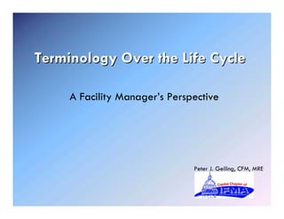 Terminology Over the Life Cycle

     A Facility Manager’s Perspective




                               Peter J. Geiling, CFM, MRE
 