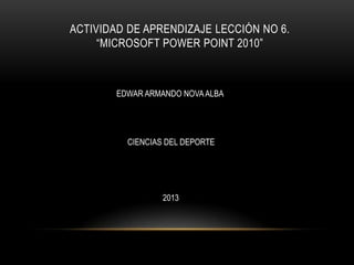 ACTIVIDAD DE APRENDIZAJE LECCIÓN NO 6.
“MICROSOFT POWER POINT 2010”
EDWAR ARMANDO NOVAALBA
CIENCIAS DEL DEPORTE
2013
 