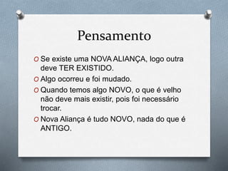 Pensamento
O Se existe uma NOVA ALIANÇA, logo outra
deve TER EXISTIDO.
O Algo ocorreu e foi mudado.
O Quando temos algo NOVO, o que é velho
não deve mais existir, pois foi necessário
trocar.
O Nova Aliança é tudo NOVO, nada do que é
ANTIGO.
 