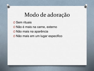 Modo de adoração
O Sem rituais
O Não é mais na carne, externo
O Não mais na aparência
O Não mais em um lugar especifico
 
