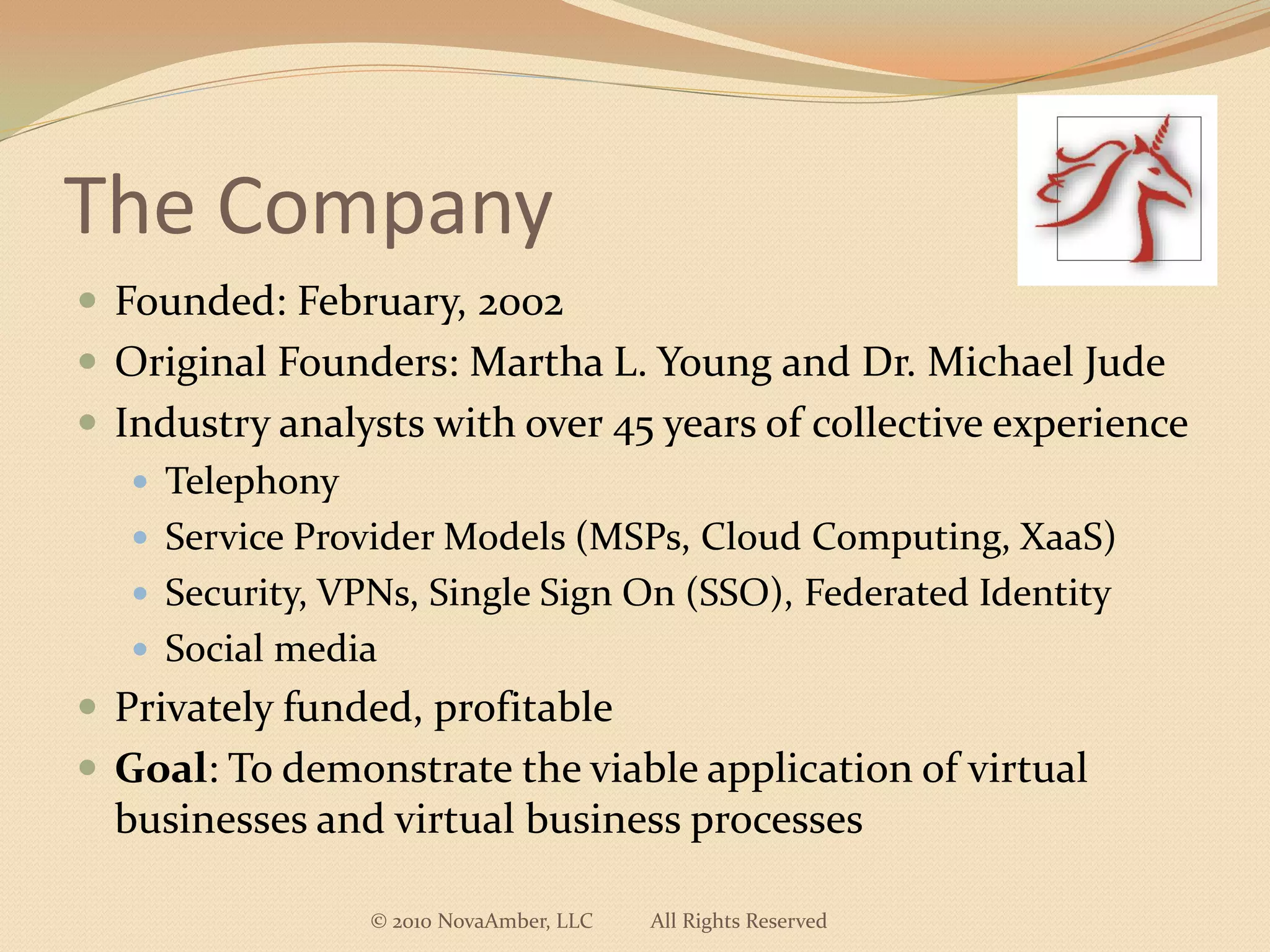 The Company
 Founded: February, 2002
 Original Founders: Martha L. Young and Dr. Michael Jude
 Industry analysts with over 45 years of collective experience
    Telephony
    Service Provider Models (MSPs, Cloud Computing, XaaS)
    Security, VPNs, Single Sign On (SSO), Federated Identity
    Social media
 Privately funded, profitable
 Goal: To demonstrate the viable application of virtual
  businesses and virtual business processes

                © 2010 NovaAmber, LLC   All Rights Reserved
 