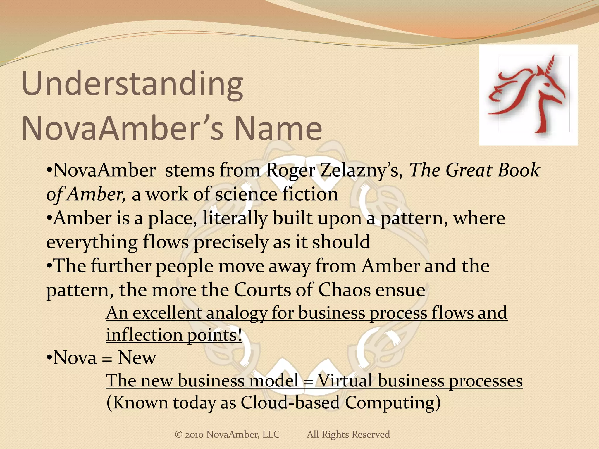 Understanding
NovaAmber’s Name
 •NovaAmber stems from Roger Zelazny’s, The Great Book
 of Amber, a work of science fiction
 •Amber is a place, literally built upon a pattern, where
 everything flows precisely as it should
 •The further people move away from Amber and the
 pattern, the more the Courts of Chaos ensue
       An excellent analogy for business process flows and
       inflection points!
 •Nova = New
       The new business model = Virtual business processes
       (Known today as Cloud-based Computing)
               © 2010 NovaAmber, LLC   All Rights Reserved
 