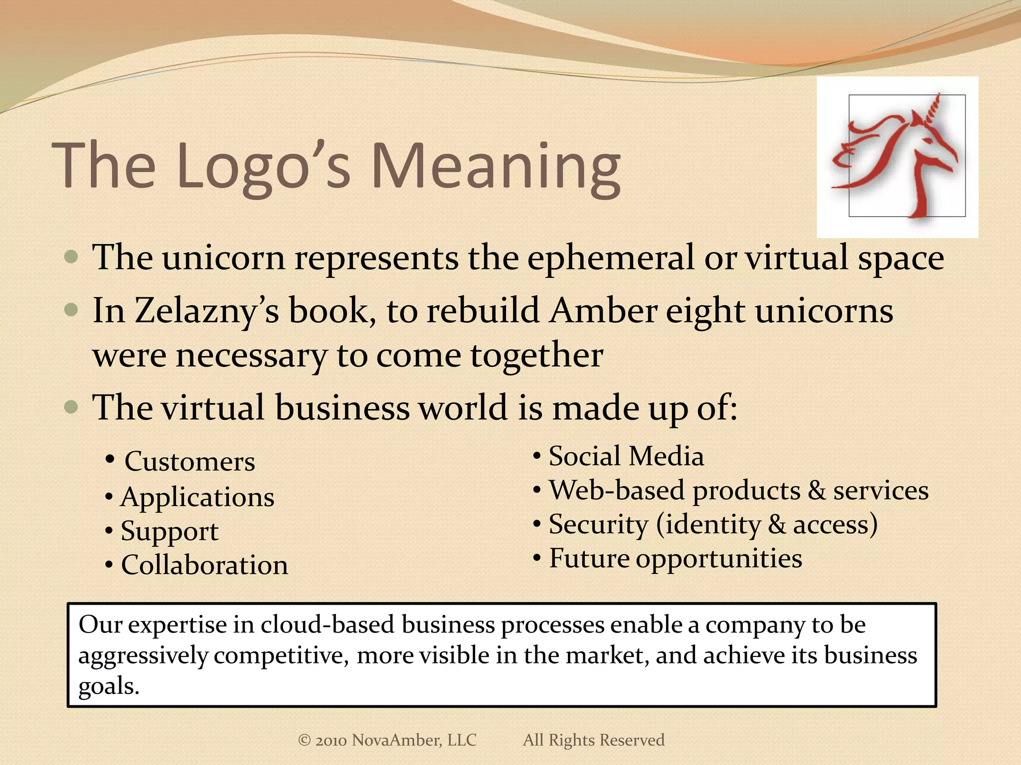 The Logo’s Meaning
 The unicorn represents the ephemeral or virtual space
 In Zelazny’s book, to rebuild Amber eight unicorns
  were necessary to come together
 The virtual business world is made up of:
   • Customers                                • Social Media
   • Applications                             • Web-based products & services
   • Support                                  • Security (identity & access)
   • Collaboration                            • Future opportunities

 Our expertise in cloud-based business processes enable a company to be
 aggressively competitive, more visible in the market, and achieve its business
 goals.

                     © 2010 NovaAmber, LLC   All Rights Reserved
 