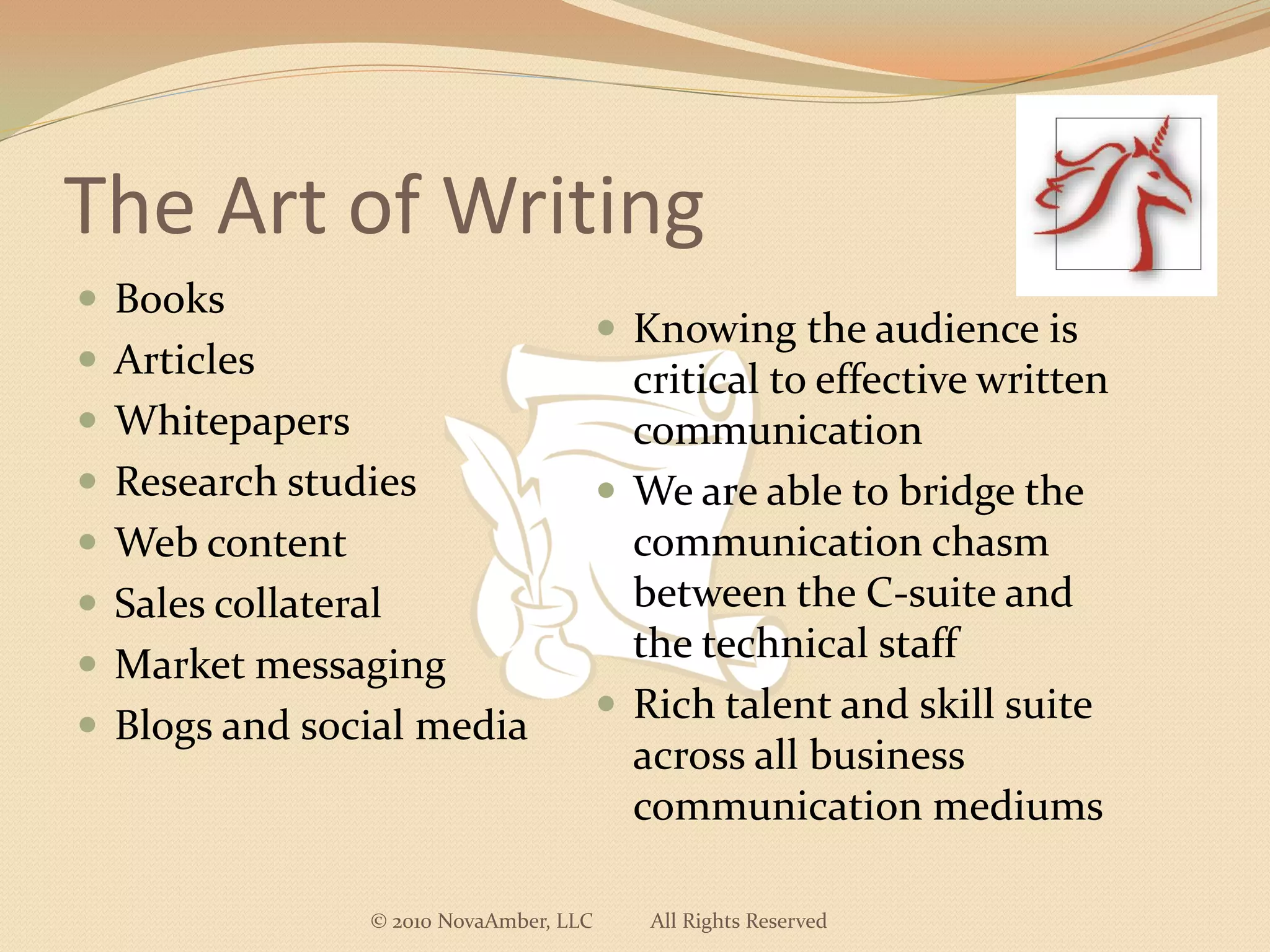 The Art of Writing
 Books
                                          Knowing the audience is
 Articles                                 critical to effective written
 Whitepapers                              communication
 Research studies                        We are able to bridge the
 Web content                              communication chasm
 Sales collateral                         between the C-suite and
 Market messaging
                                           the technical staff
                                          Rich talent and skill suite
 Blogs and social media
                                           across all business
                                           communication mediums

                 © 2010 NovaAmber, LLC      All Rights Reserved
 