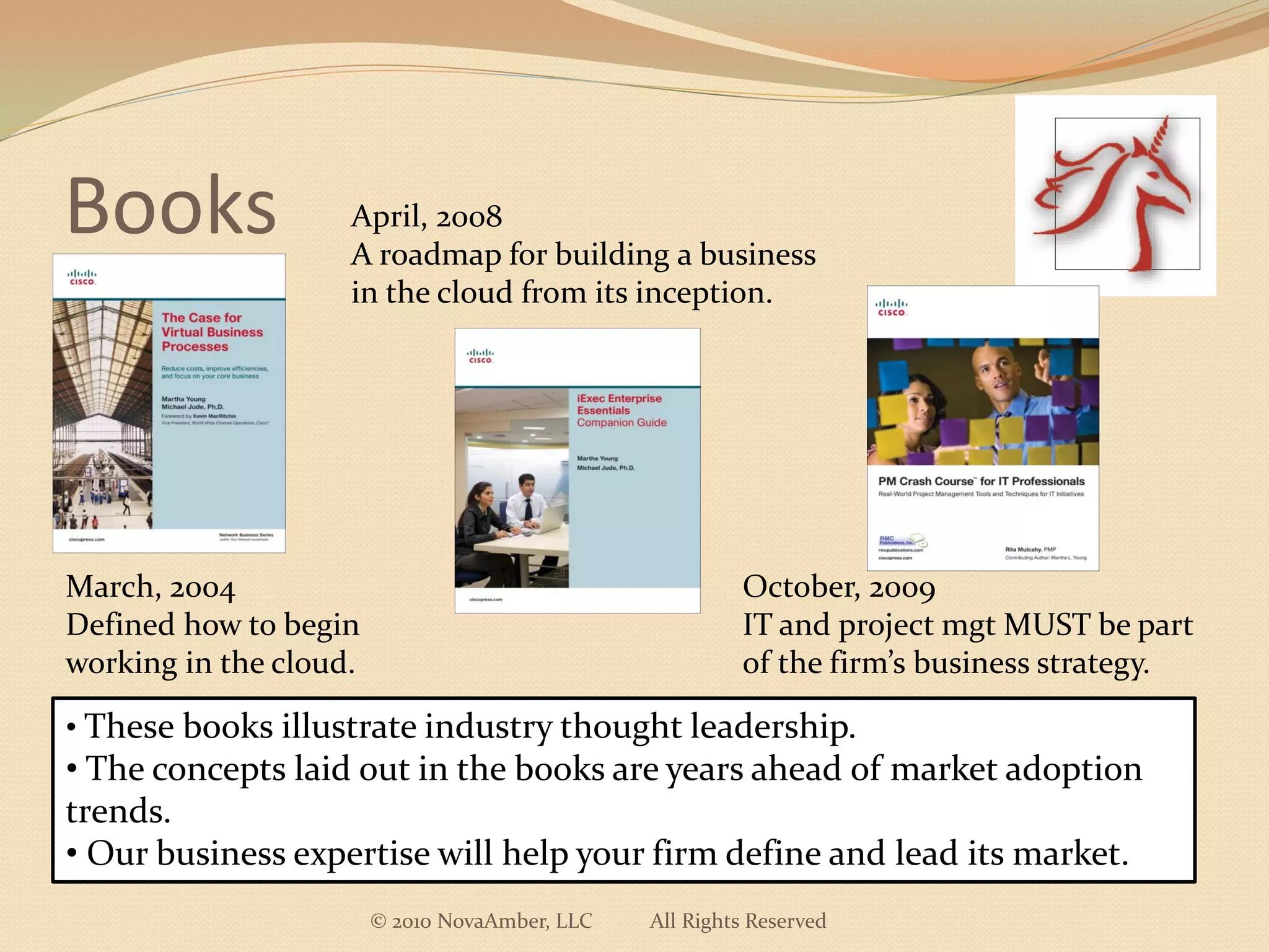 Books               April, 2008
                    A roadmap for building a business
                    in the cloud from its inception.




March, 2004                                              October, 2009
Defined how to begin                                     IT and project mgt MUST be part
working in the cloud.                                    of the firm’s business strategy.

• These books illustrate industry thought leadership.
• The concepts laid out in the books are years ahead of market adoption
trends.
• Our business expertise will help your firm define and lead its market.
                        © 2010 NovaAmber, LLC   All Rights Reserved
 