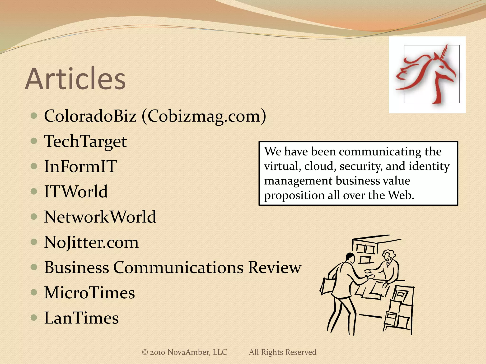 Articles
 ColoradoBiz (Cobizmag.com)
 TechTarget
                                             We have been communicating the
 InFormIT                                   virtual, cloud, security, and identity
                                             management business value
 ITWorld                                    proposition all over the Web.
 NetworkWorld
 NoJitter.com
 Business Communications Review
 MicroTimes
 LanTimes
                 © 2010 NovaAmber, LLC   All Rights Reserved
 