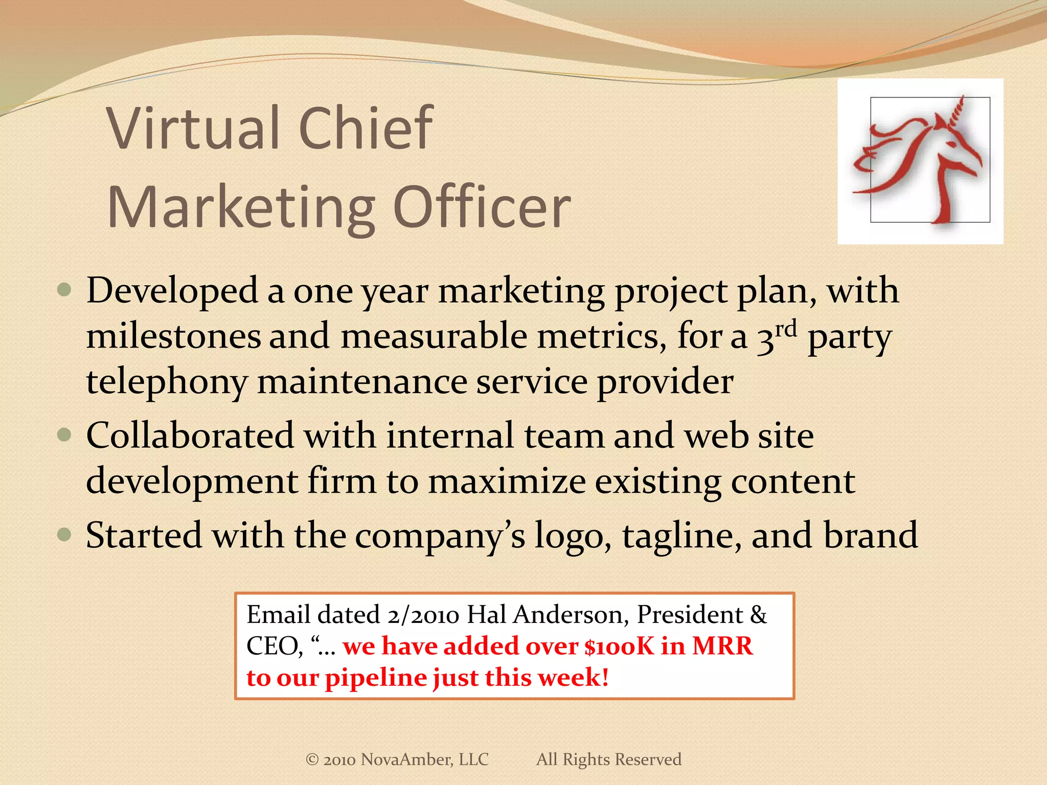 Virtual Chief
   Marketing Officer
 Developed a one year marketing project plan, with
  milestones and measurable metrics, for a 3rd party
  telephony maintenance service provider
 Collaborated with internal team and web site
  development firm to maximize existing content
 Started with the company’s logo, tagline, and brand

           Email dated 2/2010 Hal Anderson, President &
           CEO, “… we have added over $100K in MRR
           to our pipeline just this week!


                © 2010 NovaAmber, LLC   All Rights Reserved
 