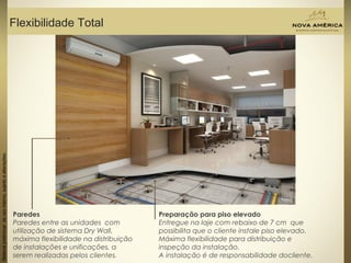 Materialpreliminardeusointerno,sujeitoaalterações.
Flexibilidade Total
Materialpreliminardeusointerno,sujeitoaalterações.
Paredes
Paredes entre as unidades com
utilização de sistema Dry Wall,
máxima flexibilidade na distribuição
de instalações e unificações, a
serem realizadas pelos clientes.
Preparação para piso elevado
Entregue na laje com rebaixo de 7 cm que
possibilita que o cliente instale piso elevado.
Máxima flexibilidade para distribuição e
inspeção da instalação.
A instalação é de responsabilidade docliente.
 