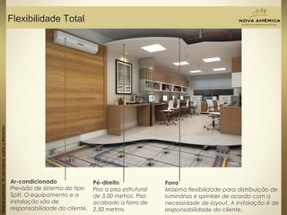 Materialpreliminardeusointerno,sujeitoaalterações.
Flexibilidade Total
Materialpreliminardeusointerno,sujeitoaalterações.
Ar-condicionado
Previsão de sistema do tipo
Split. O equipamento e a
instalação são de
responsabilidade do cliente.
Pé-direito
Piso a piso estrutural
de 3,00 metros. Piso
acabado a forro de
2,50 metros.
Forro
Máxima flexibilidade para distribuição de
luminárias e sprinkler de acordo com a
necessidade de layout. A instalação é de
responsabilidade do cliente.
 