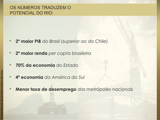 Materialpreliminardeusointerno,sujeitoaalterações.
 2º maior PIB do Brasil (superior ao do Chile)
 2ª maior renda per capta brasileira
 70% da economia do Estado
 4ª economia da América do Sul
 Menor taxa de desemprego das metrópoles nacionais
OS NÚMEROS TRADUZEM O
POTENCIAL DO RIO:
 