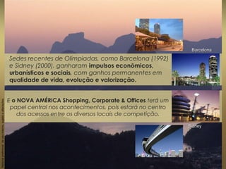 Sedes recentes de Olímpiadas, como Barcelona (1992)
e Sidney (2000), ganharam impulsos econômicos,
urbanísticos e sociais, com ganhos permanentes em
qualidade de vida, evolução e valorização.
Materialpreliminardeusointerno,sujeitoaalterações.
BarcelonaBarcelona
SidneySidney
E o NOVA AMÉRICA Shopping, Corporate & Offices terá um
papel central nos acontecimentos, pois estará no centro
dos acessos entre os diversos locais de competição.
 