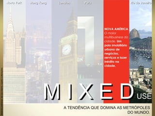 A TENDÊNCIA QUE DOMINA AS METRÓPOLES
DO MUNDO.
NOVA AMÉRICA
O maior
multibusiness da
cidade. Um
polo imobiliário
urbano de
negócios,
serviços e lazer
inédito na
cidade.
Materialpreliminardeusointerno,sujeitoaalterações.
M I X E DM I X E DUSEUSE
Nova YorkNova York Hong KongHong Kong LondresLondres ParisParis Rio de JaneiroRio de Janeiro
 