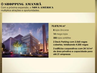 Materialpreliminardeusointerno,sujeitoaalterações.
O SHOPPING AMANHÃ.
Com a próxima expansão, o NOVA AMÉRICA
multiplica atrações e oportunidades.
70.878,94 m²
8 lojas âncoras
14 mega lojas
300 lojas satélites
2 Deck Parking com 2.560 vagas
cobertas, totalizando 4.205 vagas
3 edifícios corporativos com 24.161m²
de área privativa e capacidade para
até 21 empresas
 