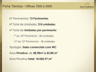 Materialpreliminardeusointerno,sujeitoaalterações.
Ficha Técnica – Offices 1000 e 2000
 Nº Pavimentos: 13 Pavimentos
 Nº Total de Unidades: 314 unidades
 Nº Total de Unidades por pavimento:
 1° ao 10° Pavimento - 26 unidades
 11° ao 13° Pavimento - 18 unidades
 Tipologia: Salas comerciais com WC
 Área Privativa: de 28,98m² a 53,00 m²
 Área Privativa Total: 10.020,97 m²
 