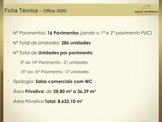 Materialpreliminardeusointerno,sujeitoaalterações.
Ficha Técnica – Office 3000
 Nº Pavimentos: 16 Pavimentos (sendo o 1° e 2° pavimento PUC)
 Nº Total de Unidades: 286 unidades
 Nº Total de Unidades por pavimento:
 3° ao 14° Pavimento - 21 unidades
 15° ao 16° Pavimento -17 unidades
 Tipologia: Salas comerciais com WC
 Área Privativa: de 28,80 m² a 36,39 m²
 Área Privativa Total: 8.632,10 m²
 